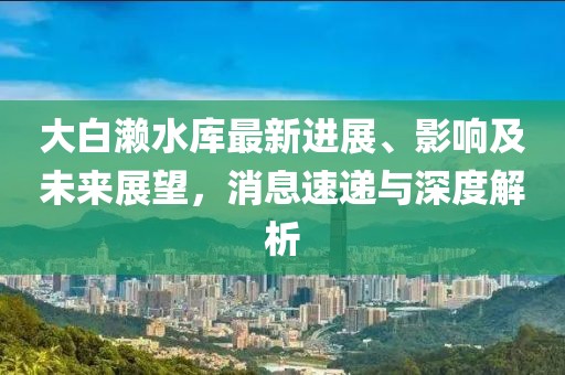 大白瀨水庫最新進展、影響及未來展望，消息速遞與深度解析