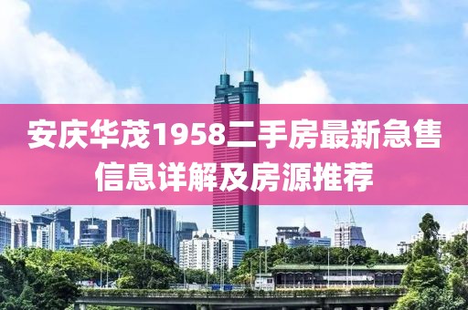 安慶華茂1958二手房最新急售信息詳解及房源推薦