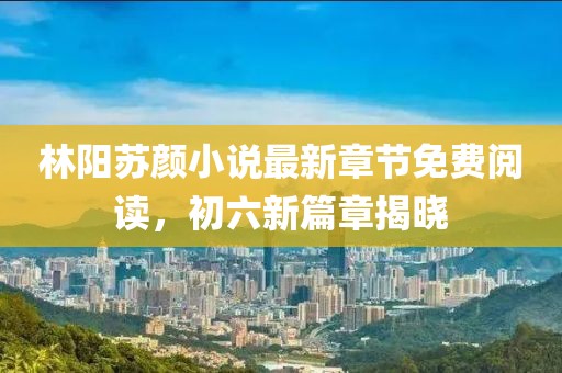 林陽蘇顏小說最新章節(jié)免費(fèi)閱讀，初六新篇章揭曉