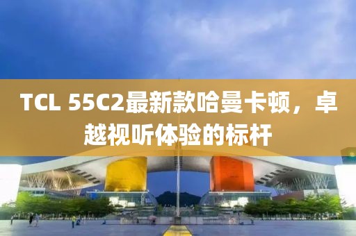 TCL 55C2最新款哈曼卡頓，卓越視聽體驗(yàn)的標(biāo)桿