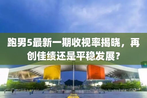 跑男5最新一期收視率揭曉，再創(chuàng)佳績(jī)還是平穩(wěn)發(fā)展？