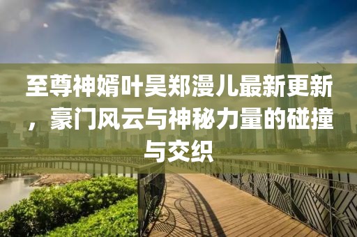 至尊神婿葉昊鄭漫兒最新更新，豪門風(fēng)云與神秘力量的碰撞與交織