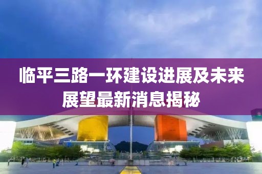 臨平三路一環(huán)建設進展及未來展望最新消息揭秘