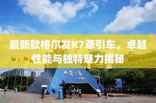 最新款格爾發(fā)K7牽引車(chē)，卓越性能與獨(dú)特魅力揭秘