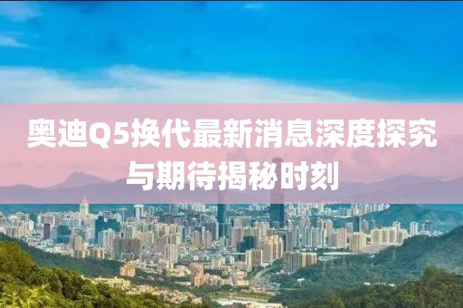 奧迪Q5換代最新消息深度探究與期待揭秘時刻