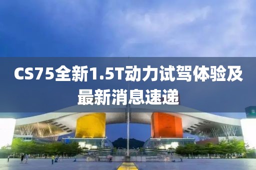CS75全新1.5T動(dòng)力試駕體驗(yàn)及最新消息速遞