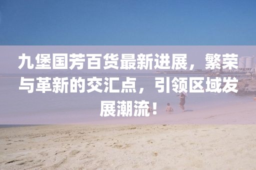 九堡國芳百貨最新進展，繁榮與革新的交匯點，引領(lǐng)區(qū)域發(fā)展潮流！