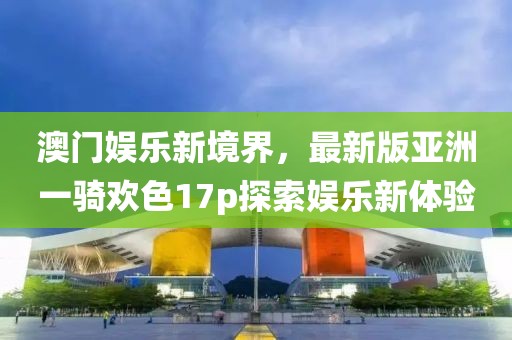 澳門娛樂新境界，最新版亞洲一騎歡色17p探索娛樂新體驗