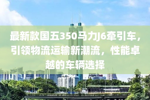 最新款國五350馬力J6牽引車，引領(lǐng)物流運輸新潮流，性能卓越的車輛選擇