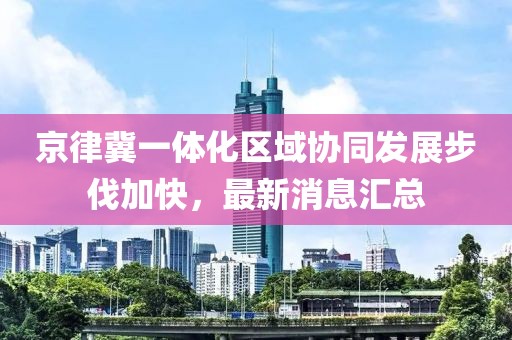 京律冀一體化區(qū)域協(xié)同發(fā)展步伐加快，最新消息匯總