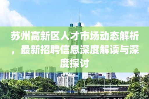 蘇州高新區(qū)人才市場動態(tài)解析，最新招聘信息深度解讀與深度探討