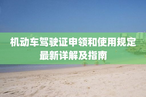 機動車駕駛證申領(lǐng)和使用規(guī)定最新詳解及指南