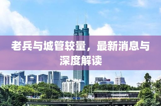 老兵與城管較量，最新消息與深度解讀