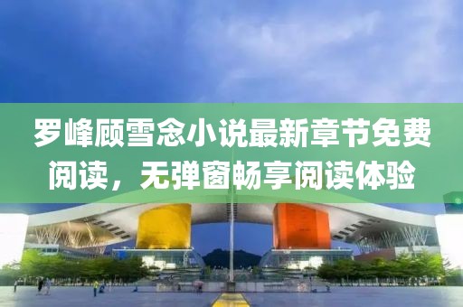 羅峰顧雪念小說最新章節(jié)免費閱讀，無彈窗暢享閱讀體驗