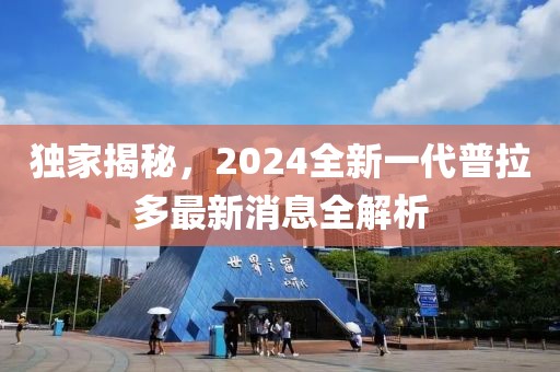 獨家揭秘，2024全新一代普拉多最新消息全解析