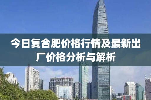 今日復(fù)合肥價(jià)格行情及最新出廠價(jià)格分析與解析