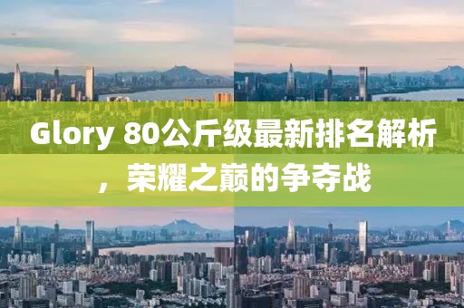 Glory 80公斤級最新排名解析，榮耀之巔的爭奪戰(zhàn)