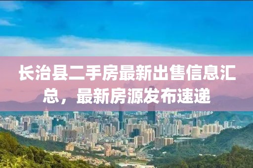 長治縣二手房最新出售信息匯總，最新房源發(fā)布速遞