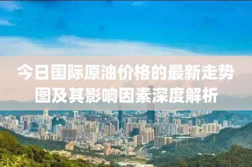今日國際原油價格的最新走勢圖及其影響因素深度解析