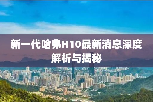 新一代哈弗H10最新消息深度解析與揭秘