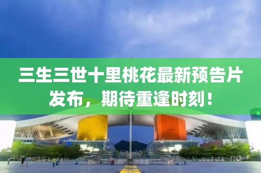 三生三世十里桃花最新預(yù)告片發(fā)布，期待重逢時(shí)刻！