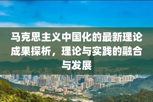 馬克思主義中國化的最新理論成果探析，理論與實踐的融合與發(fā)展