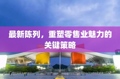 最新陳列，重塑零售業(yè)魅力的關(guān)鍵策略