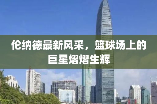 倫納德最新風(fēng)采，籃球場(chǎng)上的巨星熠熠生輝