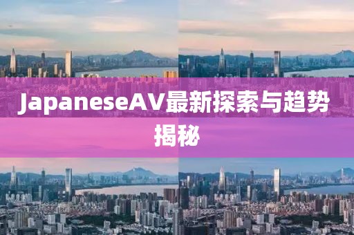 JapaneseAV最新探索與趨勢(shì)揭秘