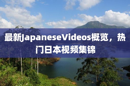 最新JapaneseVideos概覽，熱門日本視頻集錦