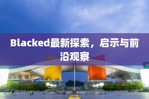 Blacked最新探索，啟示與前沿觀察