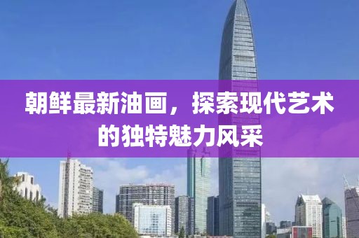 朝鮮最新油畫，探索現(xiàn)代藝術(shù)的獨(dú)特魅力風(fēng)采
