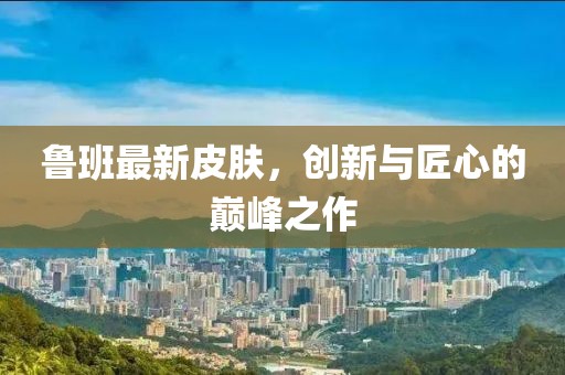魯班最新皮膚，創(chuàng)新與匠心的巔峰之作