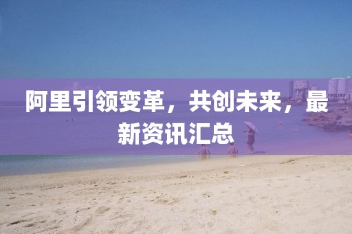 阿里引領(lǐng)變革，共創(chuàng)未來，最新資訊匯總