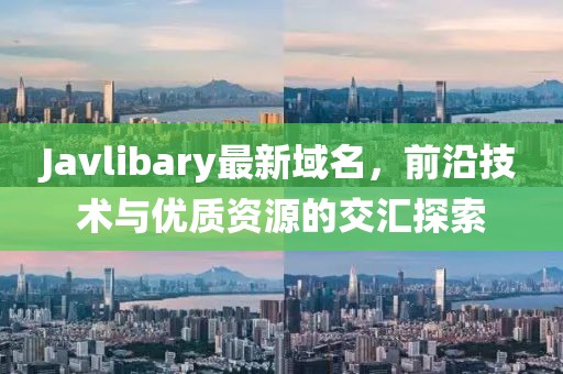 Javlibary最新域名，前沿技術(shù)與優(yōu)質(zhì)資源的交匯探索