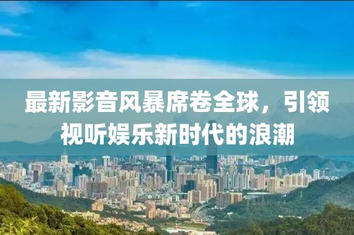 最新影音風(fēng)暴席卷全球，引領(lǐng)視聽娛樂新時(shí)代的浪潮