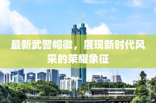 最新武警帽徽，展現(xiàn)新時(shí)代風(fēng)采的榮耀象征