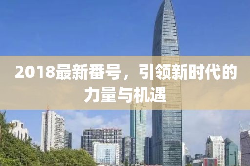 2018最新番號(hào)，引領(lǐng)新時(shí)代的力量與機(jī)遇