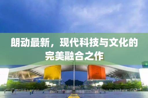 朗動最新，現(xiàn)代科技與文化的完美融合之作