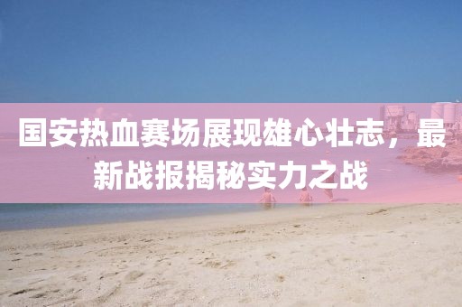 國(guó)安熱血賽場(chǎng)展現(xiàn)雄心壯志，最新戰(zhàn)報(bào)揭秘實(shí)力之戰(zhàn)