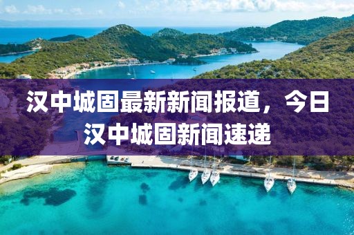 漢中城固最新新聞報(bào)道，今日漢中城固新聞速遞