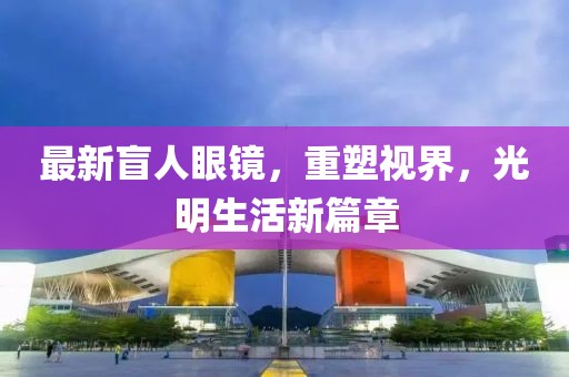 最新盲人眼鏡，重塑視界，光明生活新篇章