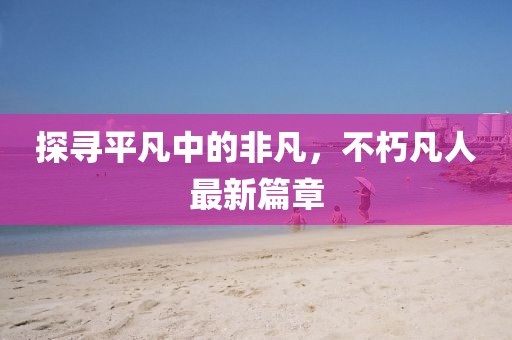 探尋平凡中的非凡，不朽凡人最新篇章