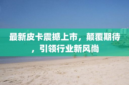 最新皮卡震撼上市，顛覆期待，引領(lǐng)行業(yè)新風(fēng)尚