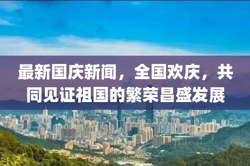 最新國慶新聞，全國歡慶，共同見證祖國的繁榮昌盛發(fā)展