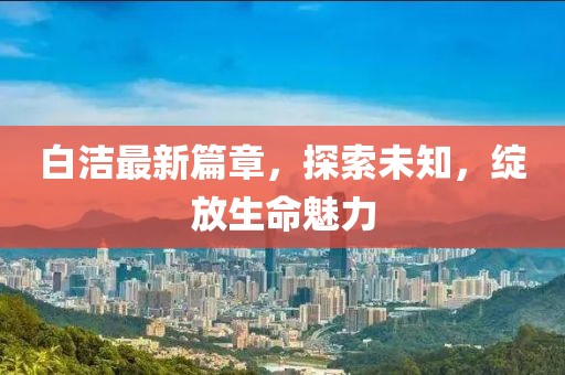 白潔最新篇章，探索未知，綻放生命魅力