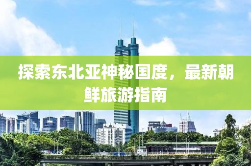 探索東北亞神秘國度，最新朝鮮旅游指南