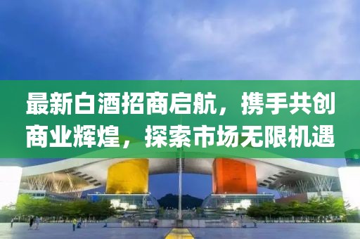 最新白酒招商啟航，攜手共創(chuàng)商業(yè)輝煌，探索市場無限機遇