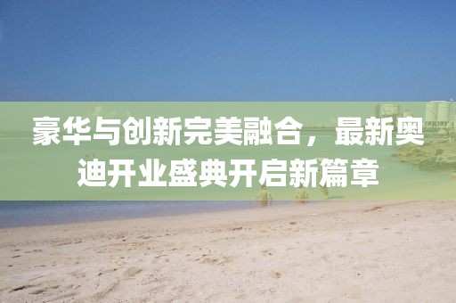 豪華與創(chuàng)新完美融合，最新奧迪開(kāi)業(yè)盛典開(kāi)啟新篇章
