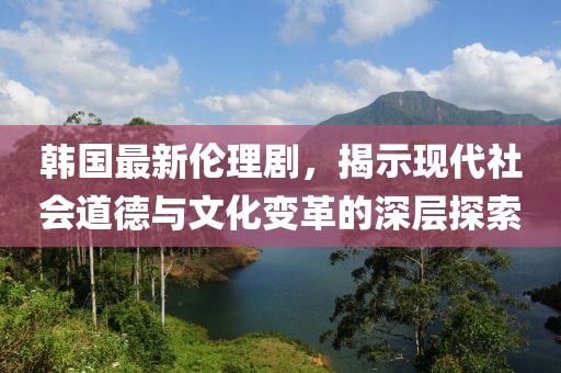 韓國最新倫理劇，揭示現(xiàn)代社會(huì)道德與文化變革的深層探索